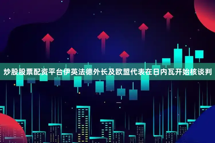 炒股股票配资平台伊英法德外长及欧盟代表在日内瓦开始核谈判