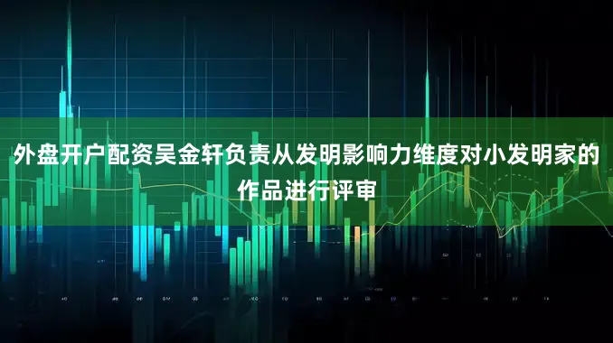 外盘开户配资吴金轩负责从发明影响力维度对小发明家的作品进行评审