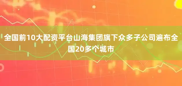 全国前10大配资平台山海集团旗下众多子公司遍布全国20多个城市