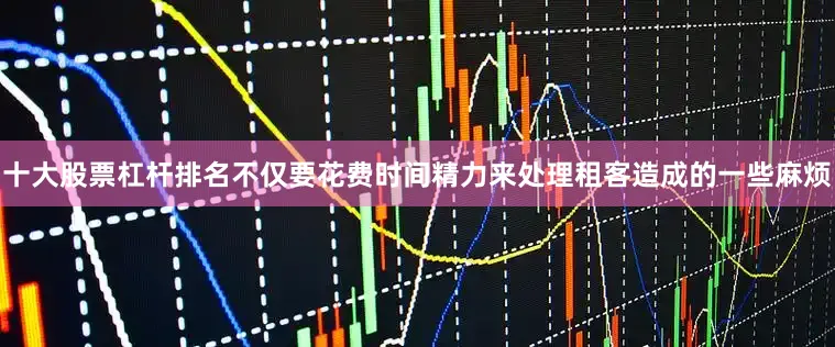 十大股票杠杆排名不仅要花费时间精力来处理租客造成的一些麻烦