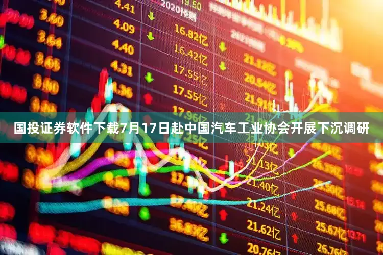 国投证券软件下载7月17日赴中国汽车工业协会开展下沉调研