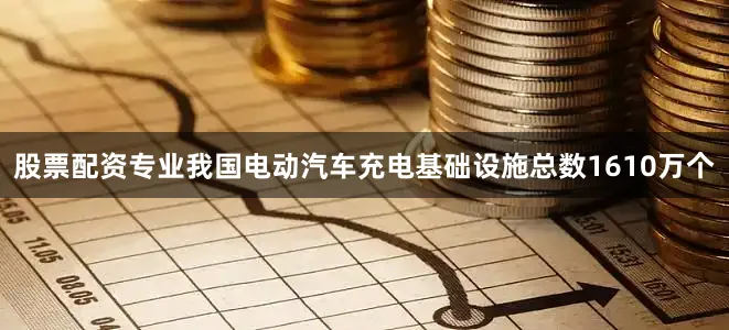 股票配资专业我国电动汽车充电基础设施总数1610万个