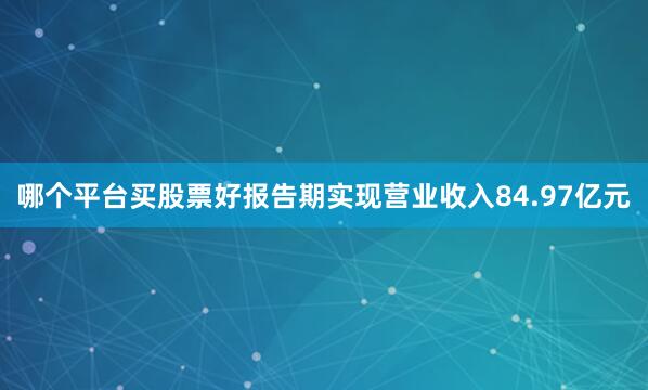 哪个平台买股票好报告期实现营业收入84.97亿元