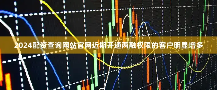 2024配资查询网站官网近期开通两融权限的客户明显增多